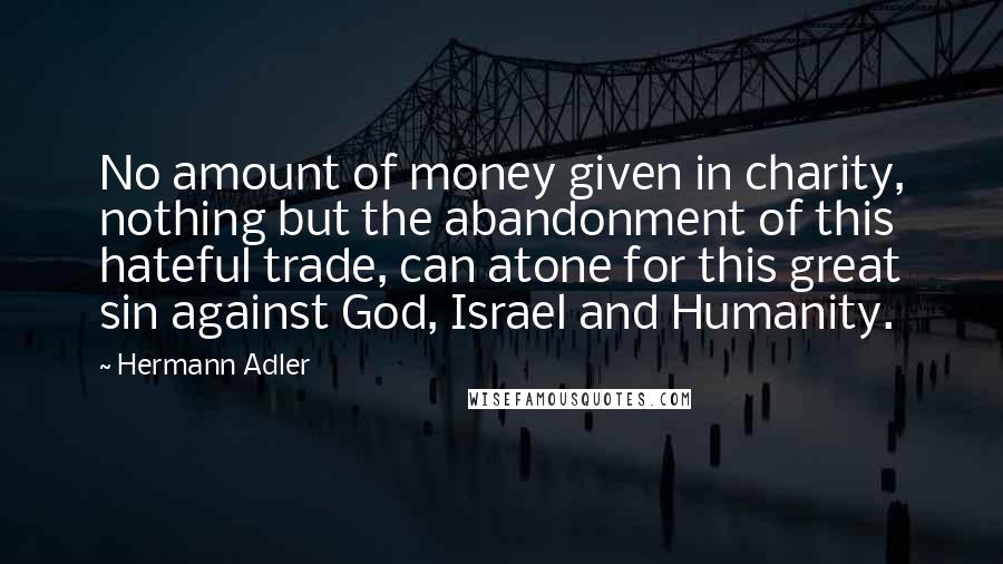 Hermann Adler Quotes: No amount of money given in charity, nothing but the abandonment of this hateful trade, can atone for this great sin against God, Israel and Humanity.