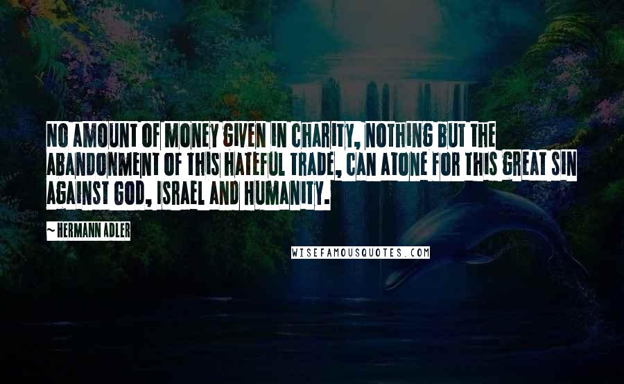 Hermann Adler Quotes: No amount of money given in charity, nothing but the abandonment of this hateful trade, can atone for this great sin against God, Israel and Humanity.