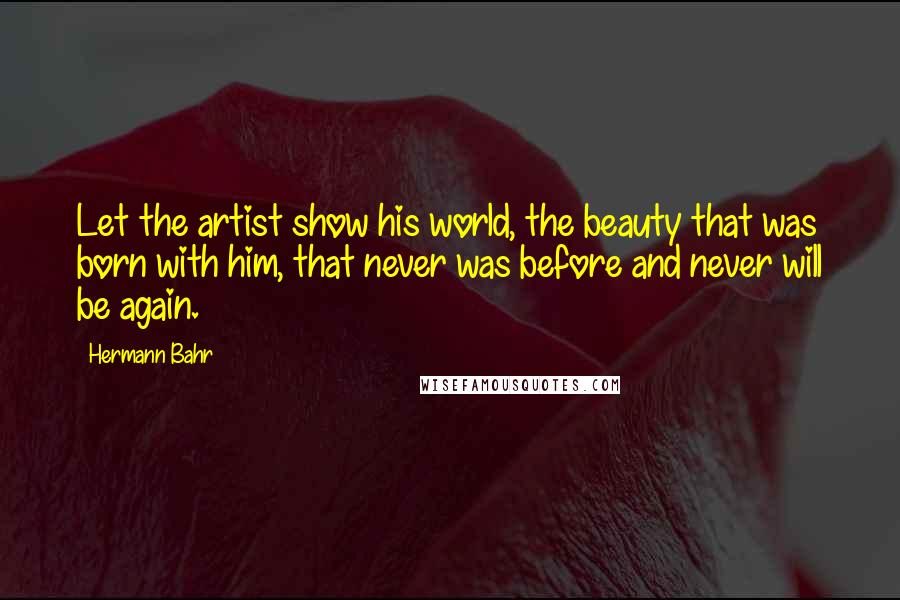 Hermann Bahr Quotes: Let the artist show his world, the beauty that was born with him, that never was before and never will be again.