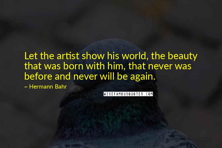 Hermann Bahr Quotes: Let the artist show his world, the beauty that was born with him, that never was before and never will be again.