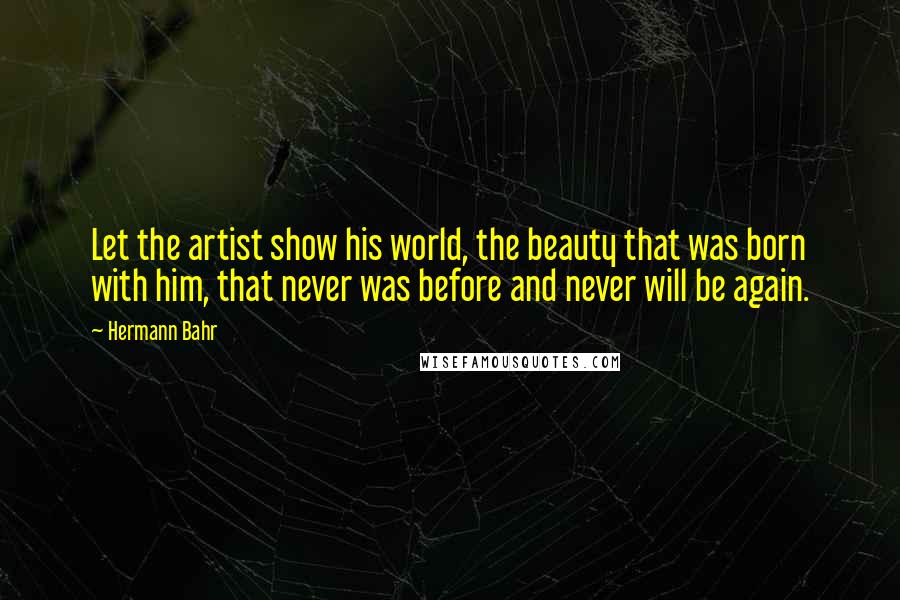 Hermann Bahr Quotes: Let the artist show his world, the beauty that was born with him, that never was before and never will be again.