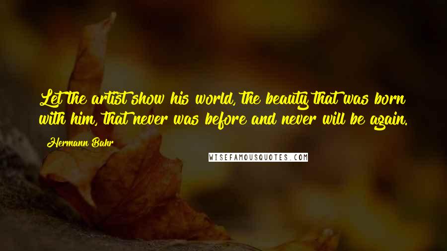 Hermann Bahr Quotes: Let the artist show his world, the beauty that was born with him, that never was before and never will be again.