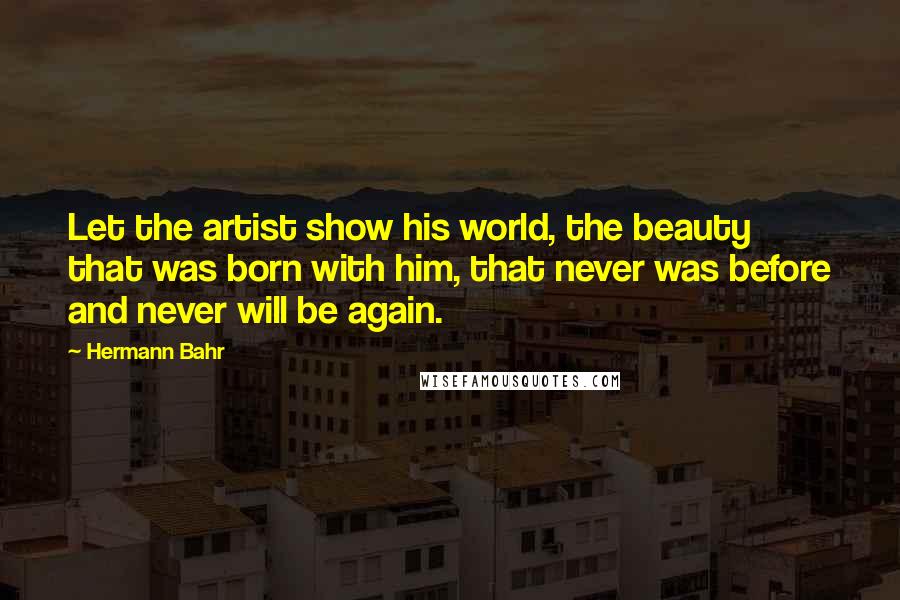 Hermann Bahr Quotes: Let the artist show his world, the beauty that was born with him, that never was before and never will be again.