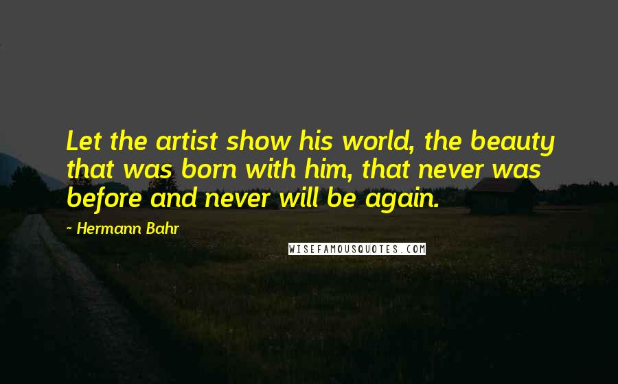 Hermann Bahr Quotes: Let the artist show his world, the beauty that was born with him, that never was before and never will be again.