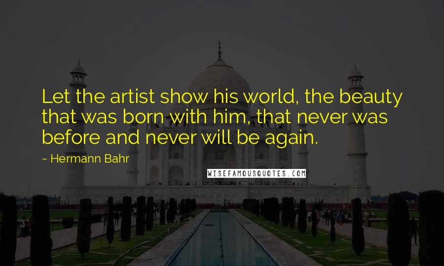 Hermann Bahr Quotes: Let the artist show his world, the beauty that was born with him, that never was before and never will be again.