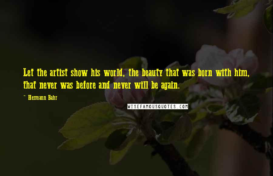 Hermann Bahr Quotes: Let the artist show his world, the beauty that was born with him, that never was before and never will be again.