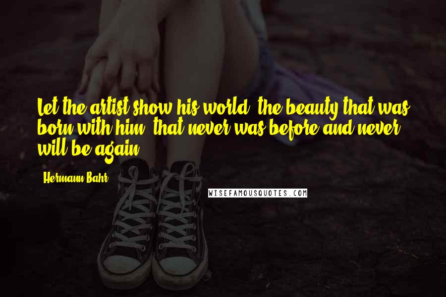 Hermann Bahr Quotes: Let the artist show his world, the beauty that was born with him, that never was before and never will be again.