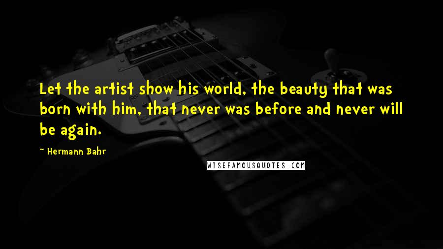 Hermann Bahr Quotes: Let the artist show his world, the beauty that was born with him, that never was before and never will be again.