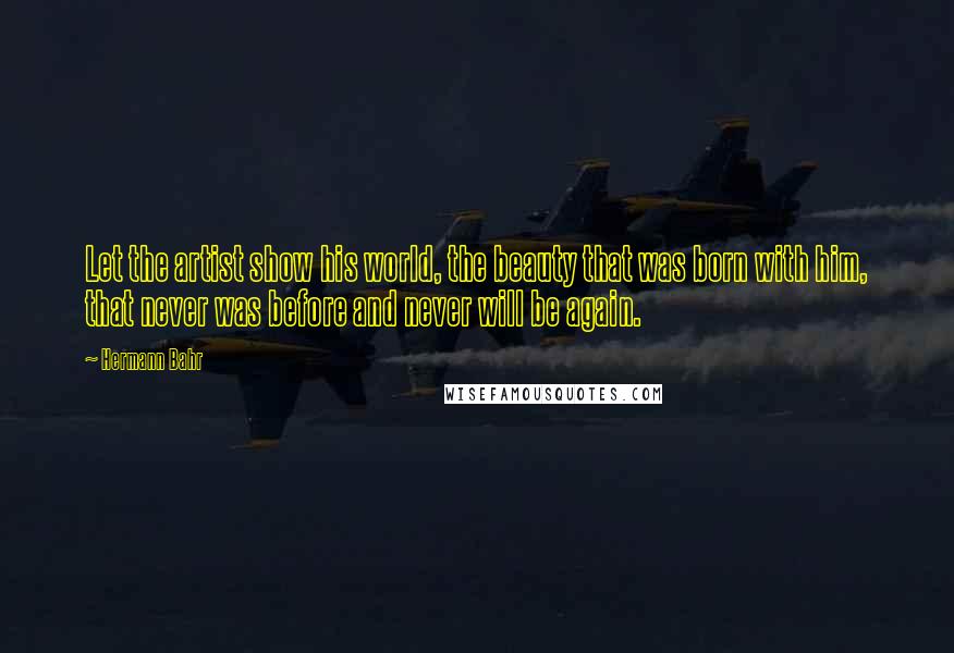 Hermann Bahr Quotes: Let the artist show his world, the beauty that was born with him, that never was before and never will be again.