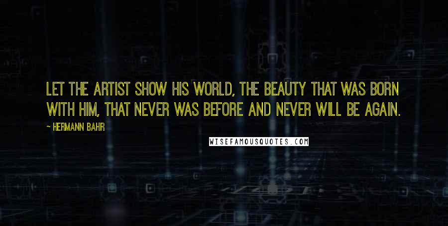 Hermann Bahr Quotes: Let the artist show his world, the beauty that was born with him, that never was before and never will be again.