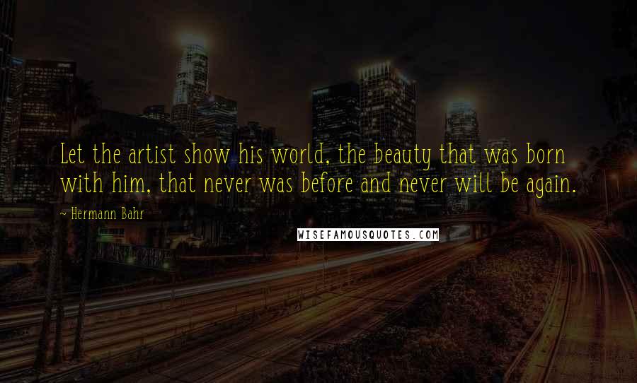 Hermann Bahr Quotes: Let the artist show his world, the beauty that was born with him, that never was before and never will be again.