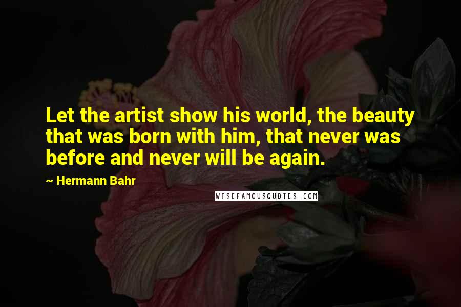 Hermann Bahr Quotes: Let the artist show his world, the beauty that was born with him, that never was before and never will be again.