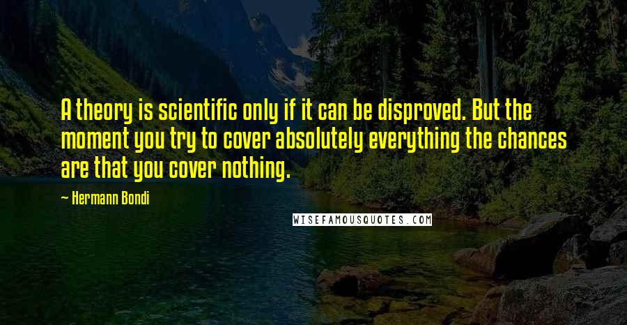 Hermann Bondi Quotes: A theory is scientific only if it can be disproved. But the moment you try to cover absolutely everything the chances are that you cover nothing.