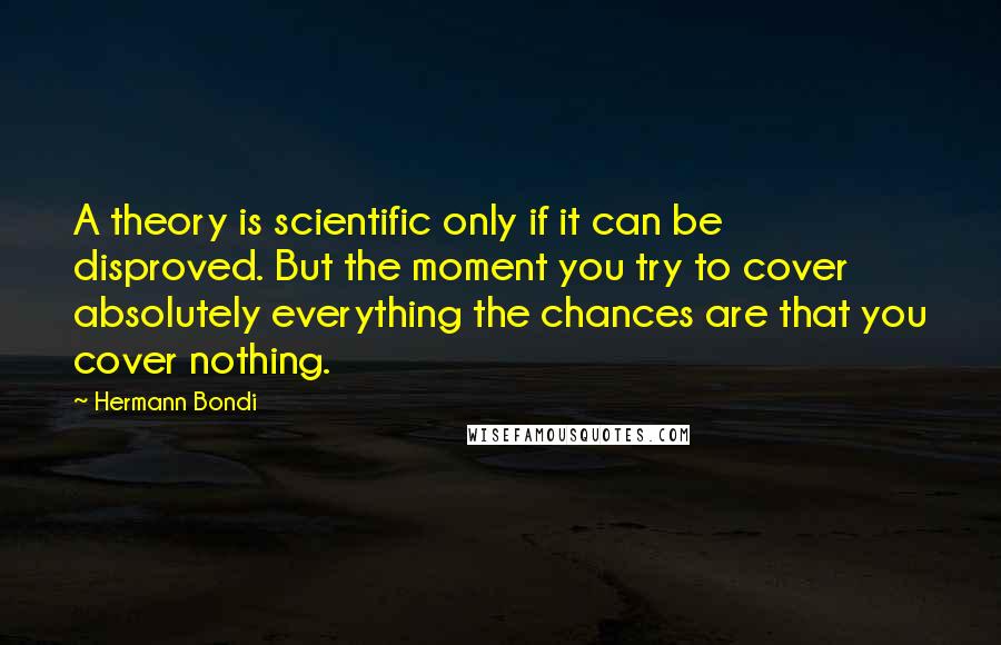 Hermann Bondi Quotes: A theory is scientific only if it can be disproved. But the moment you try to cover absolutely everything the chances are that you cover nothing.