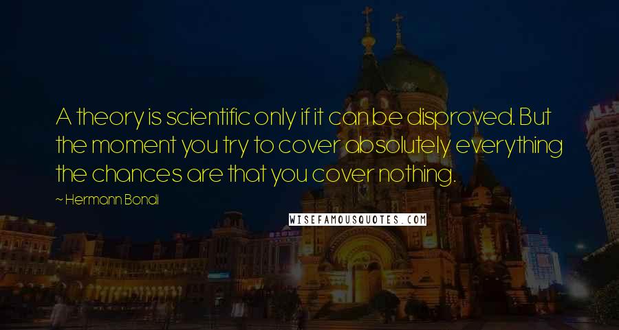 Hermann Bondi Quotes: A theory is scientific only if it can be disproved. But the moment you try to cover absolutely everything the chances are that you cover nothing.