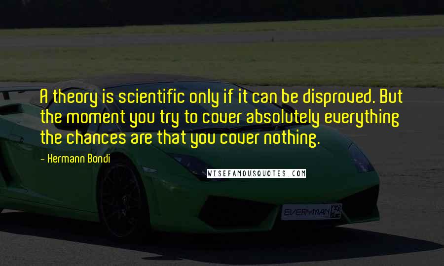 Hermann Bondi Quotes: A theory is scientific only if it can be disproved. But the moment you try to cover absolutely everything the chances are that you cover nothing.