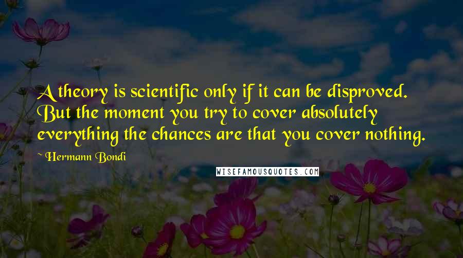 Hermann Bondi Quotes: A theory is scientific only if it can be disproved. But the moment you try to cover absolutely everything the chances are that you cover nothing.