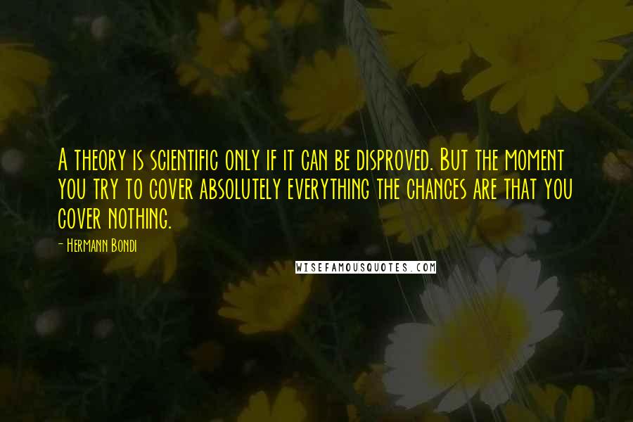 Hermann Bondi Quotes: A theory is scientific only if it can be disproved. But the moment you try to cover absolutely everything the chances are that you cover nothing.