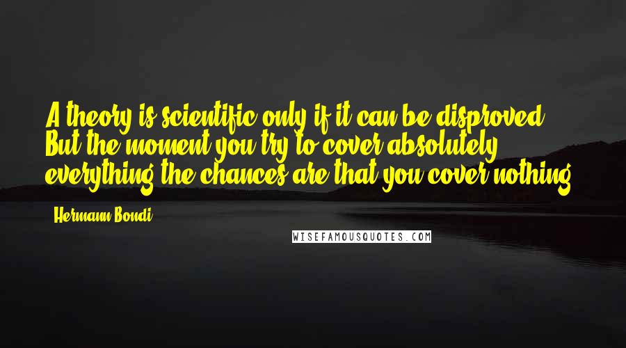 Hermann Bondi Quotes: A theory is scientific only if it can be disproved. But the moment you try to cover absolutely everything the chances are that you cover nothing.