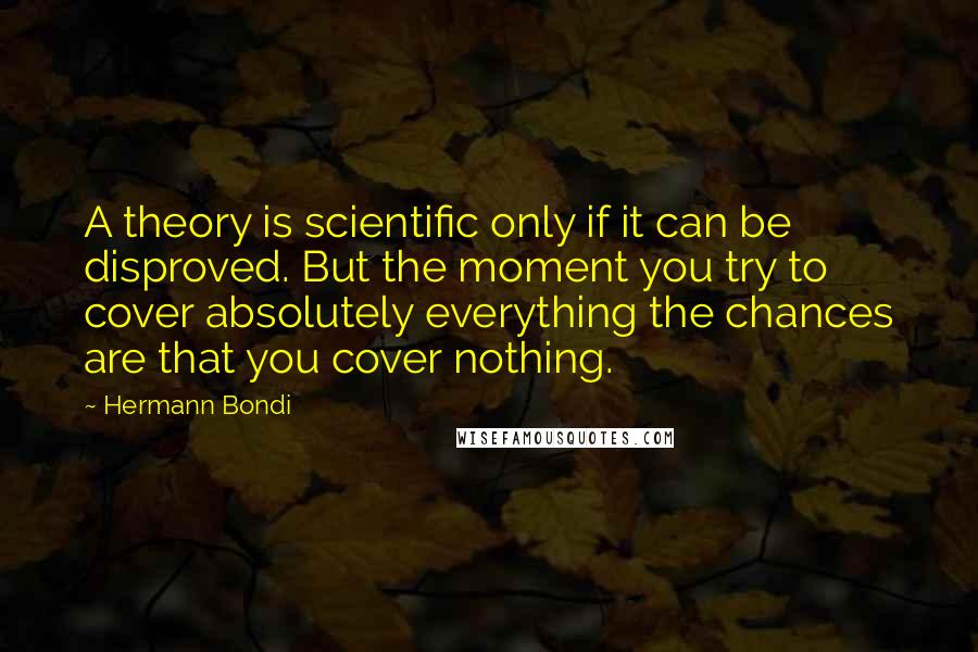 Hermann Bondi Quotes: A theory is scientific only if it can be disproved. But the moment you try to cover absolutely everything the chances are that you cover nothing.