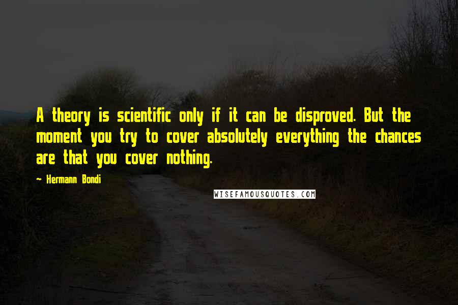 Hermann Bondi Quotes: A theory is scientific only if it can be disproved. But the moment you try to cover absolutely everything the chances are that you cover nothing.