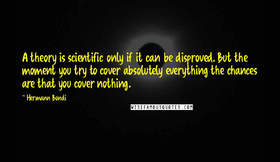 Hermann Bondi Quotes: A theory is scientific only if it can be disproved. But the moment you try to cover absolutely everything the chances are that you cover nothing.