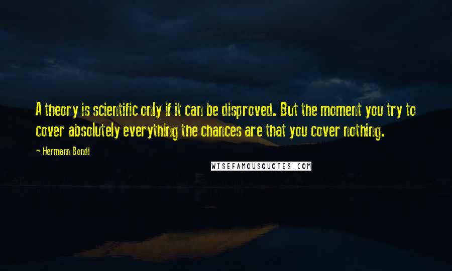 Hermann Bondi Quotes: A theory is scientific only if it can be disproved. But the moment you try to cover absolutely everything the chances are that you cover nothing.