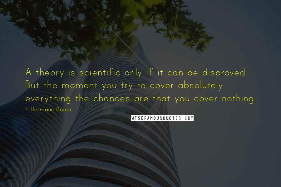 Hermann Bondi Quotes: A theory is scientific only if it can be disproved. But the moment you try to cover absolutely everything the chances are that you cover nothing.