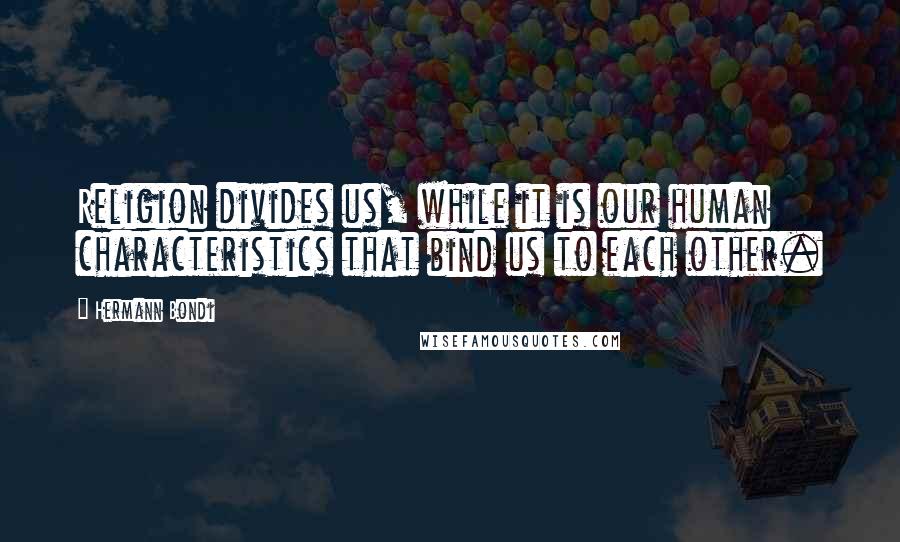 Hermann Bondi Quotes: Religion divides us, while it is our human characteristics that bind us to each other.