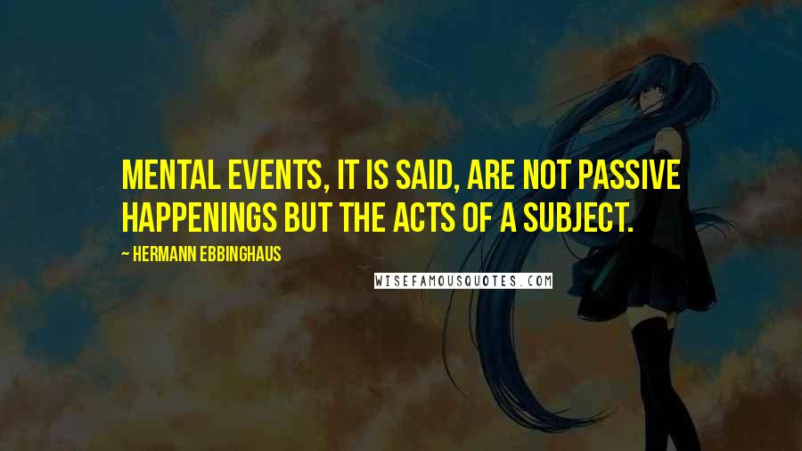 Hermann Ebbinghaus Quotes: Mental events, it is said, are not passive happenings but the acts of a subject.