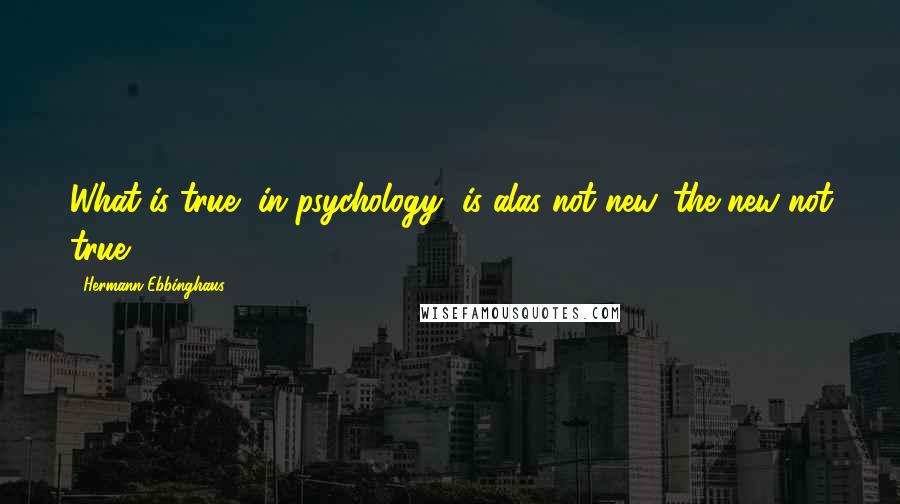 Hermann Ebbinghaus Quotes: What is true [in psychology] is alas not new, the new not true.