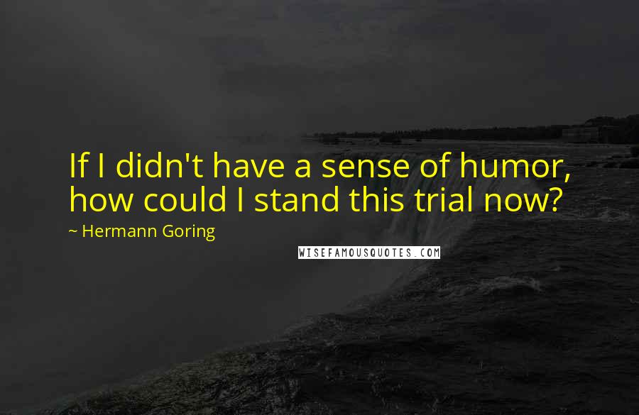 Hermann Goring Quotes: If I didn't have a sense of humor, how could I stand this trial now?