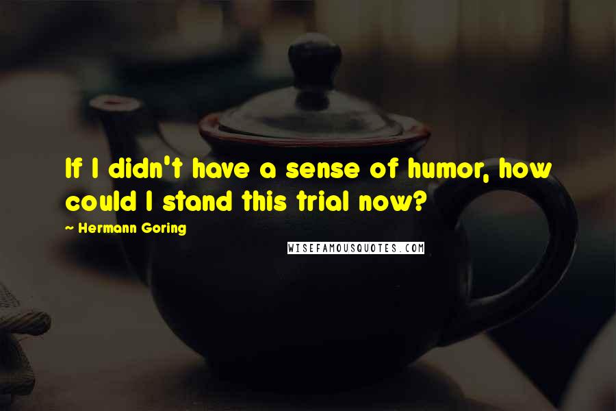 Hermann Goring Quotes: If I didn't have a sense of humor, how could I stand this trial now?