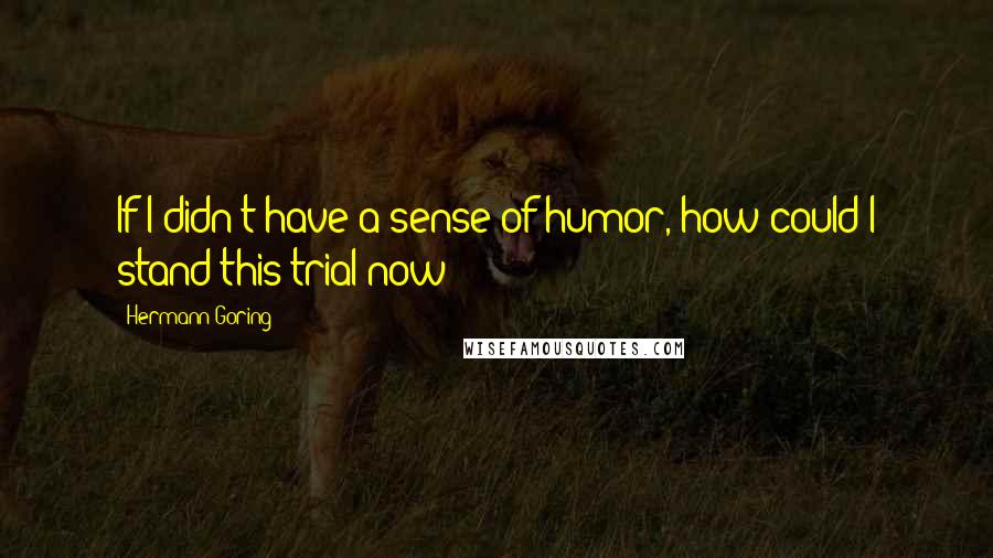 Hermann Goring Quotes: If I didn't have a sense of humor, how could I stand this trial now?