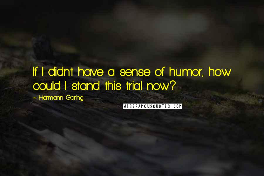 Hermann Goring Quotes: If I didn't have a sense of humor, how could I stand this trial now?