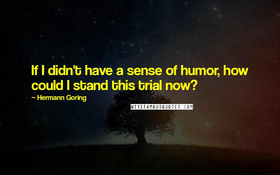 Hermann Goring Quotes: If I didn't have a sense of humor, how could I stand this trial now?