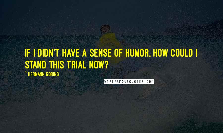 Hermann Goring Quotes: If I didn't have a sense of humor, how could I stand this trial now?