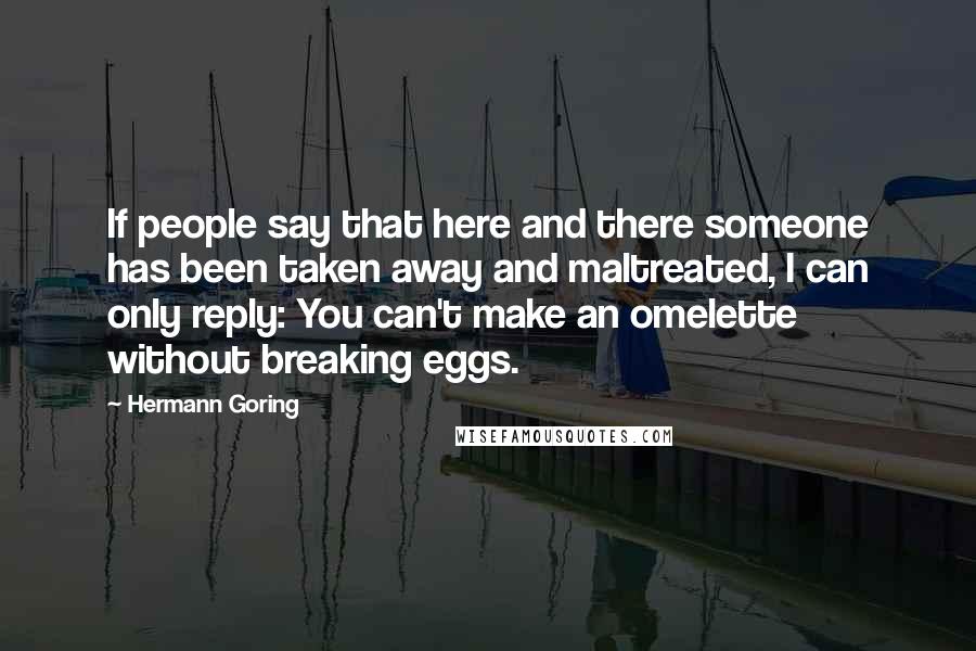 Hermann Goring Quotes: If people say that here and there someone has been taken away and maltreated, I can only reply: You can't make an omelette without breaking eggs.