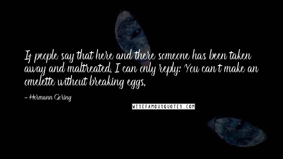 Hermann Goring Quotes: If people say that here and there someone has been taken away and maltreated, I can only reply: You can't make an omelette without breaking eggs.