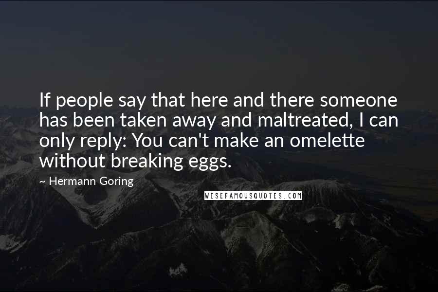 Hermann Goring Quotes: If people say that here and there someone has been taken away and maltreated, I can only reply: You can't make an omelette without breaking eggs.