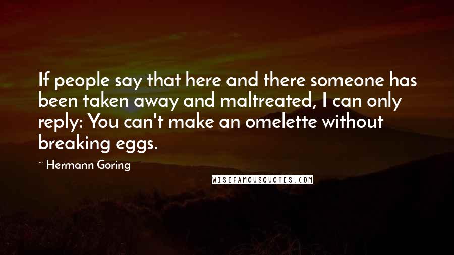 Hermann Goring Quotes: If people say that here and there someone has been taken away and maltreated, I can only reply: You can't make an omelette without breaking eggs.