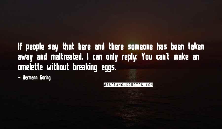 Hermann Goring Quotes: If people say that here and there someone has been taken away and maltreated, I can only reply: You can't make an omelette without breaking eggs.