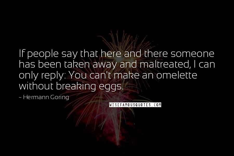 Hermann Goring Quotes: If people say that here and there someone has been taken away and maltreated, I can only reply: You can't make an omelette without breaking eggs.