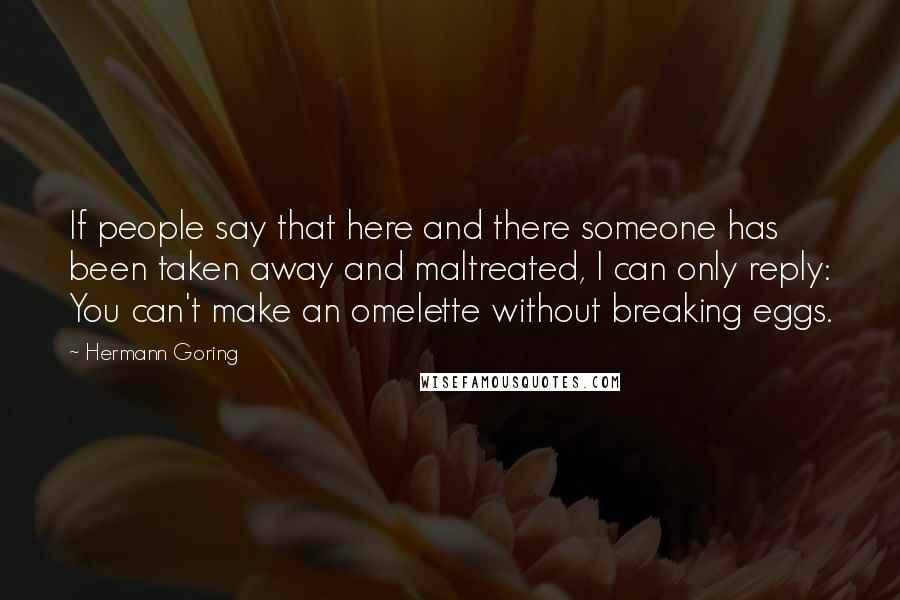 Hermann Goring Quotes: If people say that here and there someone has been taken away and maltreated, I can only reply: You can't make an omelette without breaking eggs.