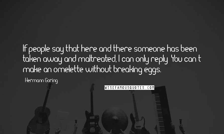 Hermann Goring Quotes: If people say that here and there someone has been taken away and maltreated, I can only reply: You can't make an omelette without breaking eggs.
