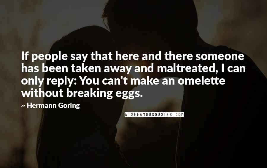 Hermann Goring Quotes: If people say that here and there someone has been taken away and maltreated, I can only reply: You can't make an omelette without breaking eggs.