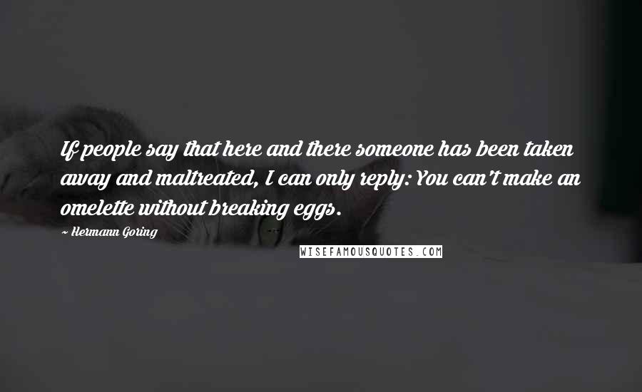 Hermann Goring Quotes: If people say that here and there someone has been taken away and maltreated, I can only reply: You can't make an omelette without breaking eggs.