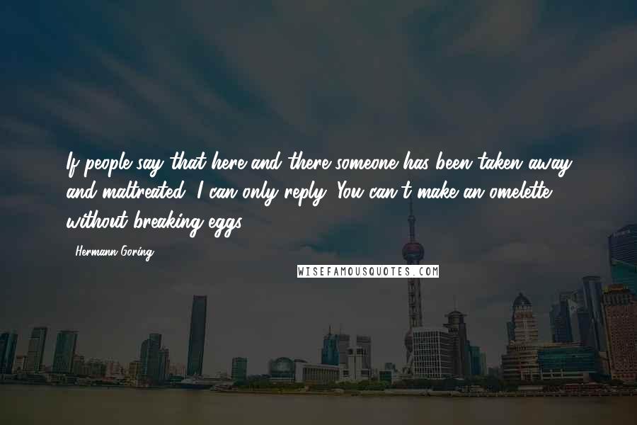 Hermann Goring Quotes: If people say that here and there someone has been taken away and maltreated, I can only reply: You can't make an omelette without breaking eggs.