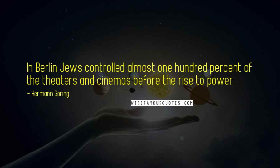 Hermann Goring Quotes: In Berlin Jews controlled almost one hundred percent of the theaters and cinemas before the rise to power.