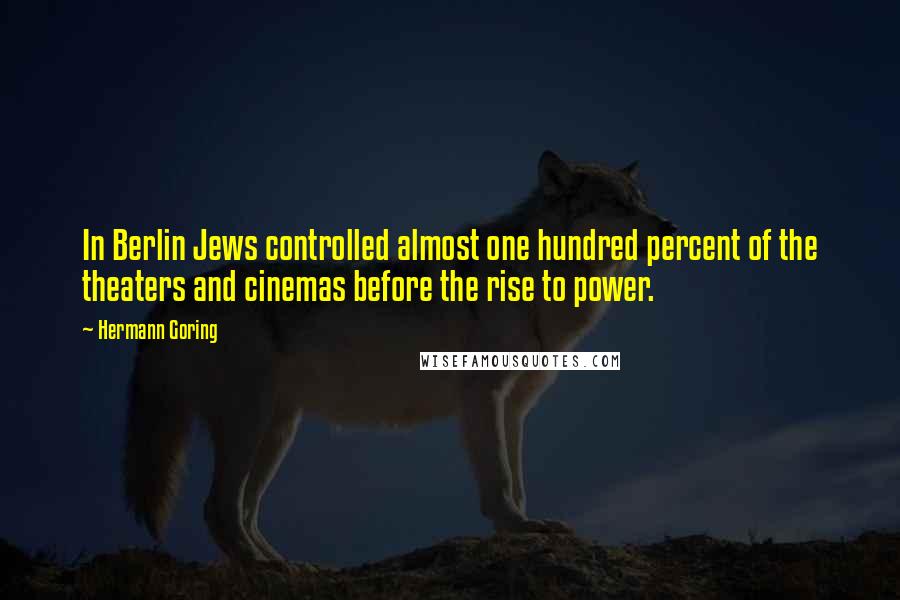Hermann Goring Quotes: In Berlin Jews controlled almost one hundred percent of the theaters and cinemas before the rise to power.